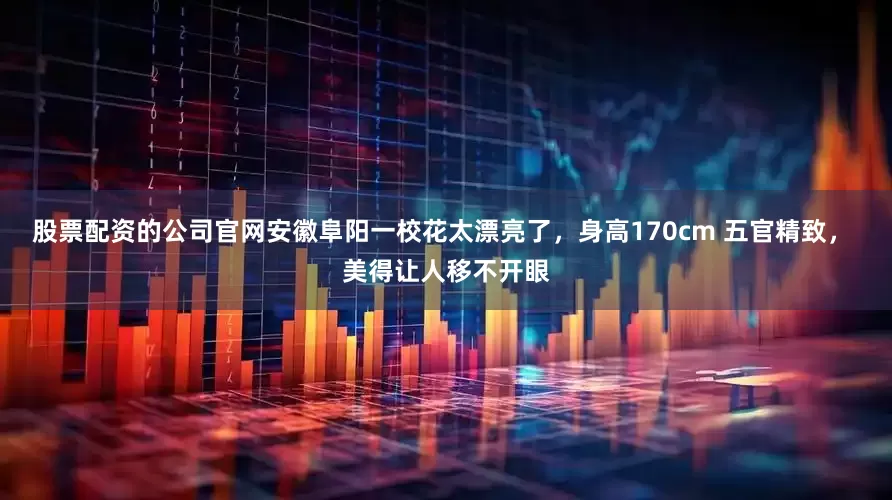 股票配资的公司官网安徽阜阳一校花太漂亮了，身高170cm 五官精致， 美得让人移不开眼