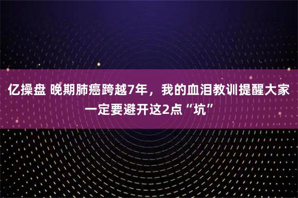 亿操盘 晚期肺癌跨越7年，我的血泪教训提醒大家一定要避开这2点“坑”