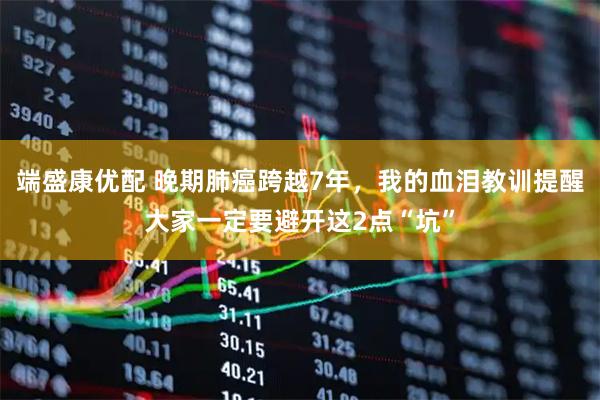 端盛康优配 晚期肺癌跨越7年，我的血泪教训提醒大家一定要避开这2点“坑”