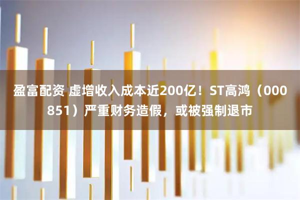 盈富配资 虚增收入成本近200亿!ST高鸿(000851)严重财务造假,或被强制退市