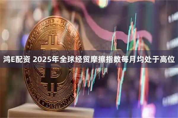 鸿E配资 2025年全球经贸摩擦指数每月均处于高位