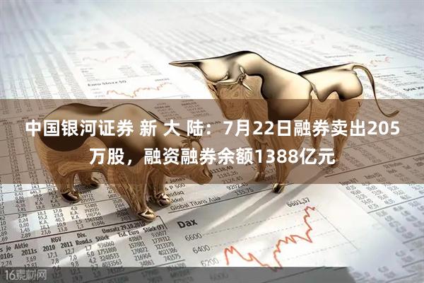 中国银河证券 新 大 陆:7月22日融券卖出205万股,融资融券余额1388亿元