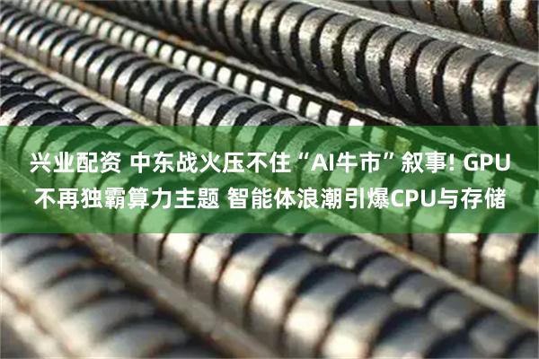 兴业配资 中东战火压不住“AI牛市”叙事! GPU不再独霸算力主题 智能体浪潮引爆CPU与存储