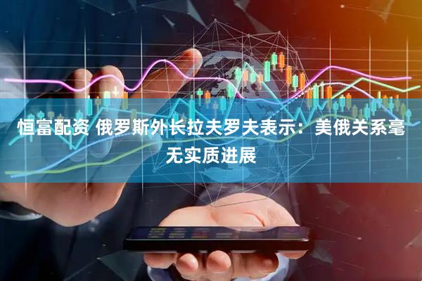 恒富配资 俄罗斯外长拉夫罗夫表示：美俄关系毫无实质进展
