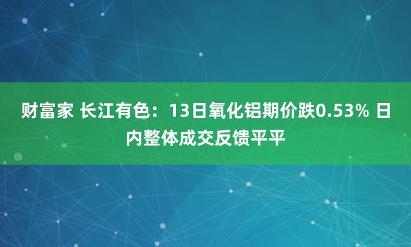 财富家 长江有色：13日氧化铝期价跌0.53% 日内整体成交反馈平平
