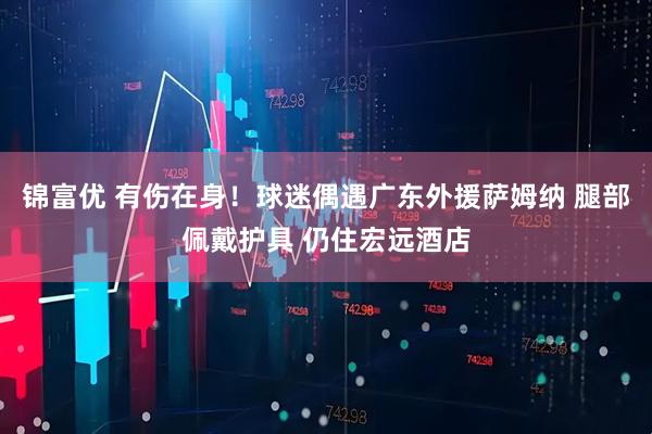 锦富优 有伤在身！球迷偶遇广东外援萨姆纳 腿部佩戴护具 仍住宏远酒店