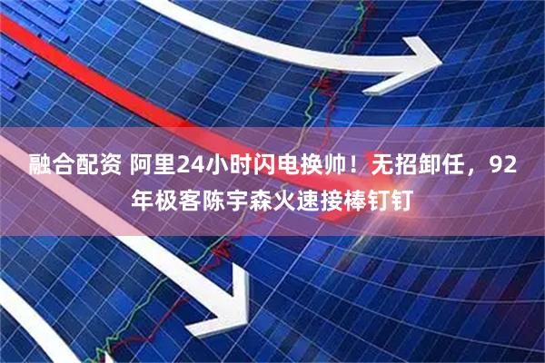 融合配资 阿里24小时闪电换帅！无招卸任，92年极客陈宇森火速接棒钉钉