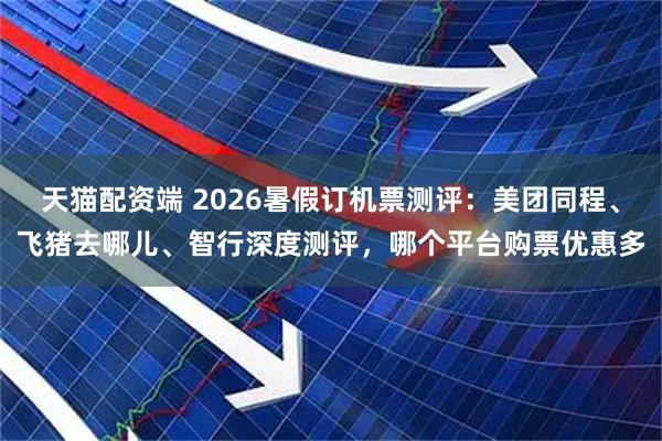 天猫配资端 2026暑假订机票测评：美团同程、飞猪去哪儿、智行深度测评，哪个平台购票优惠多