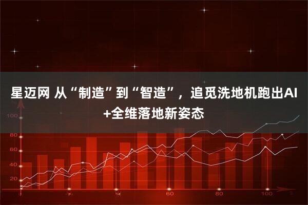 星迈网 从“制造”到“智造”，追觅洗地机跑出AI+全维落地新姿态