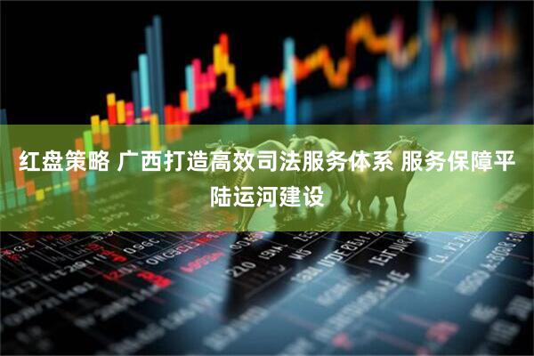 红盘策略 广西打造高效司法服务体系 服务保障平陆运河建设