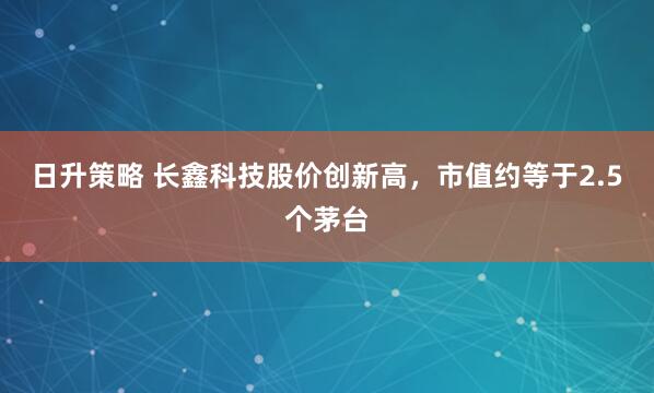 日升策略 长鑫科技股价创新高，市值约等于2.5个茅台