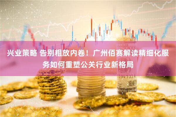 兴业策略 告别粗放内卷！广州佰赛解读精细化服务如何重塑公关行业新格局