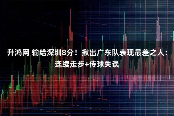 升鸿网 输给深圳8分！揪出广东队表现最差之人：连续走步+传球失误